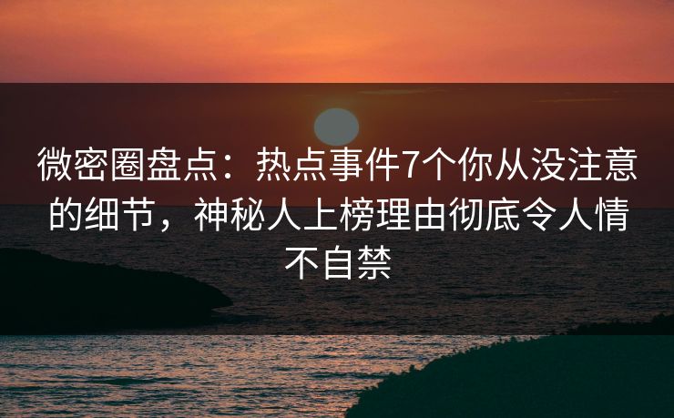 微密圈盘点：热点事件7个你从没注意的细节，神秘人上榜理由彻底令人情不自禁