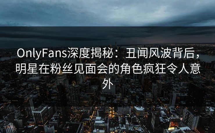 OnlyFans深度揭秘：丑闻风波背后，明星在粉丝见面会的角色疯狂令人意外