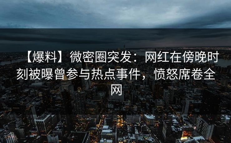 【爆料】微密圈突发：网红在傍晚时刻被曝曾参与热点事件，愤怒席卷全网