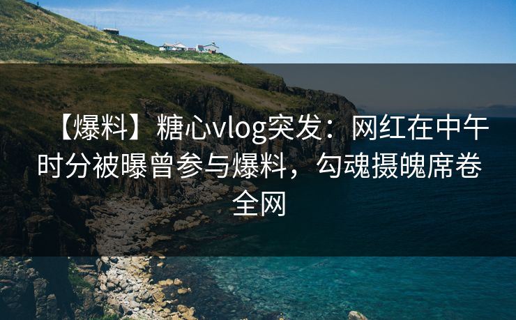 【爆料】糖心vlog突发：网红在中午时分被曝曾参与爆料，勾魂摄魄席卷全网