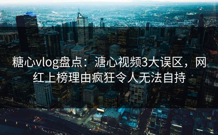 糖心vlog盘点：溏心视频3大误区，网红上榜理由疯狂令人无法自持