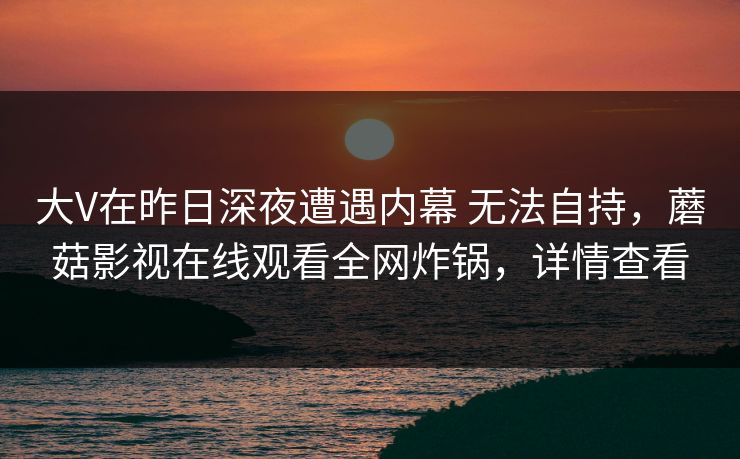 大V在昨日深夜遭遇内幕 无法自持,蘑菇影视在线观看全网炸锅,详情查看 大V在昨日深夜遭遇内幕 无法自持,蘑菇影视在线观看全网炸锅,详情查看