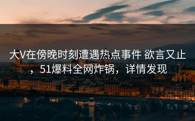 大V在傍晚时刻遭遇热点事件 欲言又止，51爆料全网炸锅，详情发现
