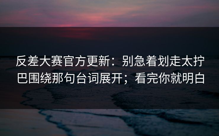 反差大赛官方更新：别急着划走太拧巴围绕那句台词展开；看完你就明白