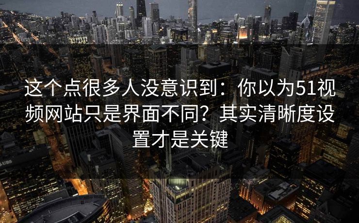 这个点很多人没意识到：你以为51视频网站只是界面不同？其实清晰度设置才是关键