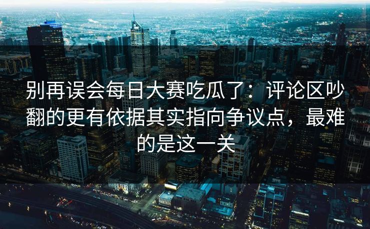 别再误会每日大赛吃瓜了：评论区吵翻的更有依据其实指向争议点，最难的是这一关
