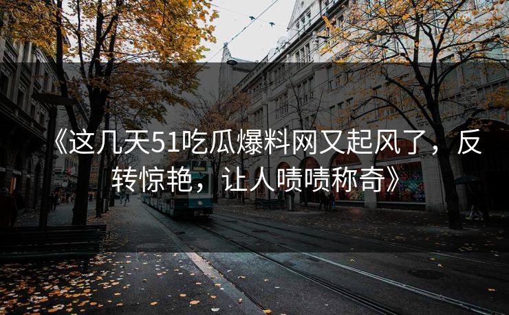 《这几天51吃瓜爆料网又起风了，反转惊艳，让人啧啧称奇》