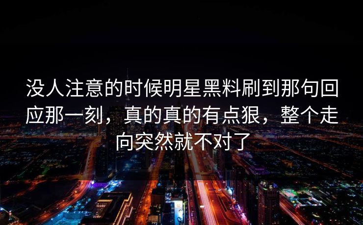 没人注意的时候明星黑料刷到那句回应那一刻，真的真的有点狠，整个走向突然就不对了