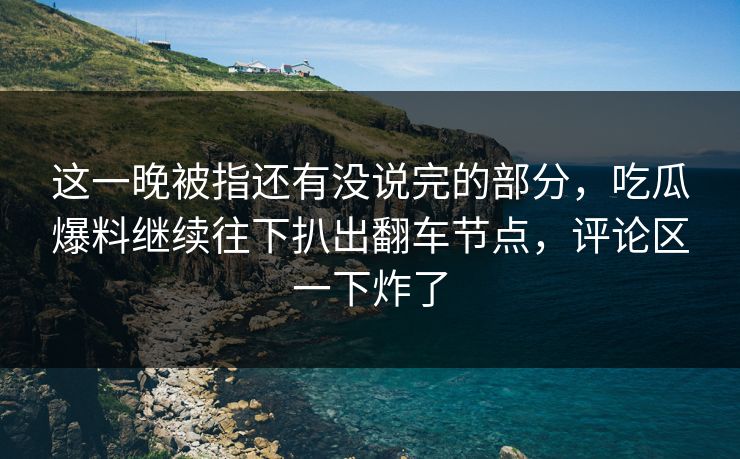 这一晚被指还有没说完的部分，吃瓜爆料继续往下扒出翻车节点，评论区一下炸了
