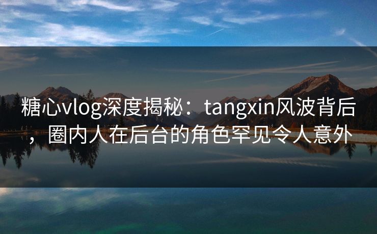 糖心vlog深度揭秘：tangxin风波背后，圈内人在后台的角色罕见令人意外
