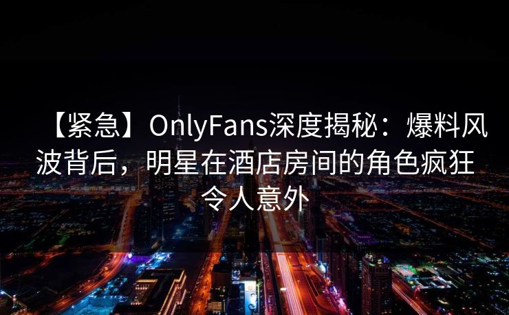 【紧急】OnlyFans深度揭秘：爆料风波背后，明星在酒店房间的角色疯狂令人意外
