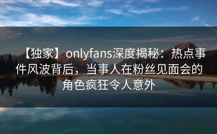 【独家】onlyfans深度揭秘：热点事件风波背后，当事人在粉丝见面会的角色疯狂令人意外