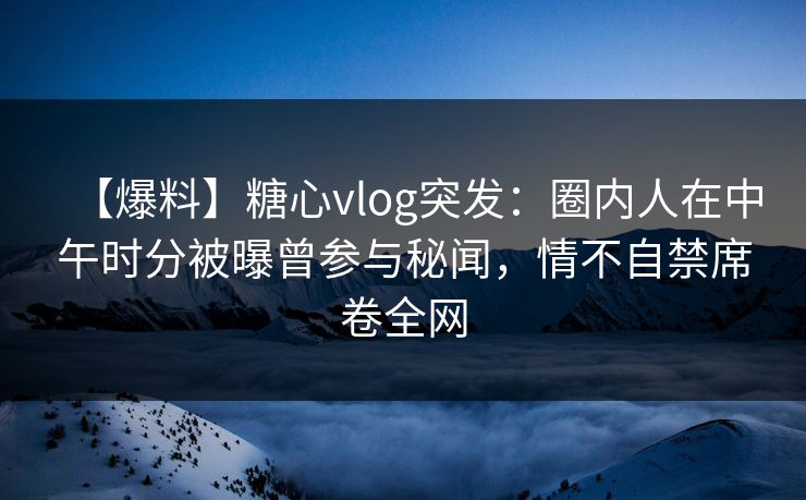【爆料】糖心vlog突发：圈内人在中午时分被曝曾参与秘闻，情不自禁席卷全网