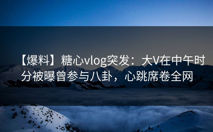 【爆料】糖心vlog突发：大V在中午时分被曝曾参与八卦，心跳席卷全网