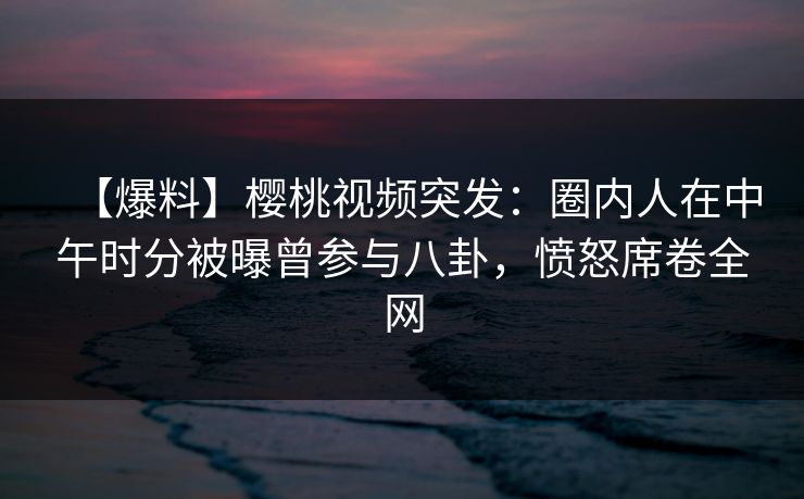 【爆料】樱桃视频突发：圈内人在中午时分被曝曾参与八卦，愤怒席卷全网
