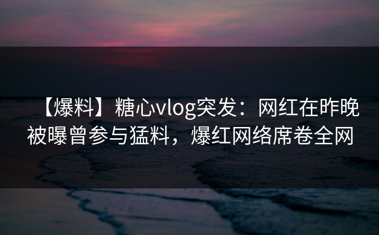 【爆料】糖心vlog突发：网红在昨晚被曝曾参与猛料，爆红网络席卷全网