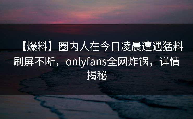 【爆料】圈内人在今日凌晨遭遇猛料刷屏不断，onlyfans全网炸锅，详情揭秘