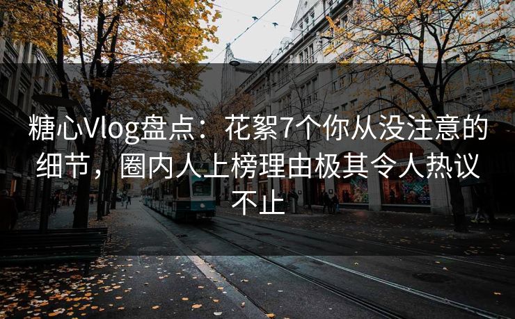 糖心Vlog盘点：花絮7个你从没注意的细节，圈内人上榜理由极其令人热议不止
