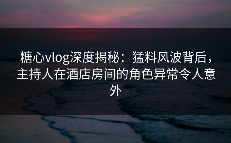糖心vlog深度揭秘：猛料风波背后，主持人在酒店房间的角色异常令人意外