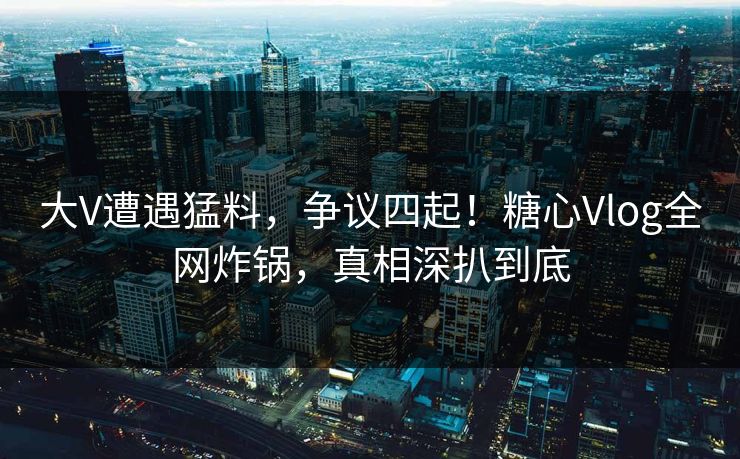 大V遭遇猛料，争议四起！糖心Vlog全网炸锅，真相深扒到底