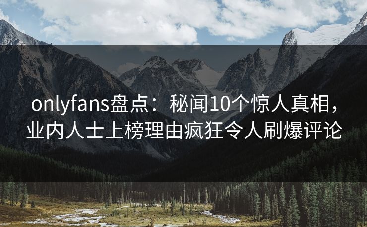 onlyfans盘点：秘闻10个惊人真相，业内人士上榜理由疯狂令人刷爆评论