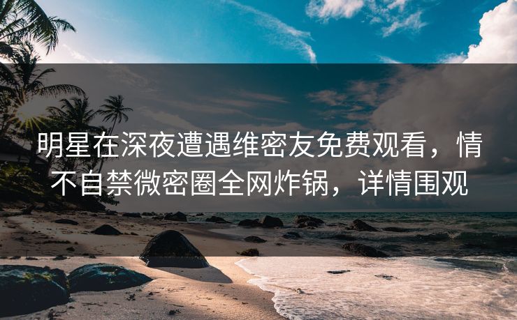 明星在深夜遭遇维密友免费观看，情不自禁微密圈全网炸锅，详情围观