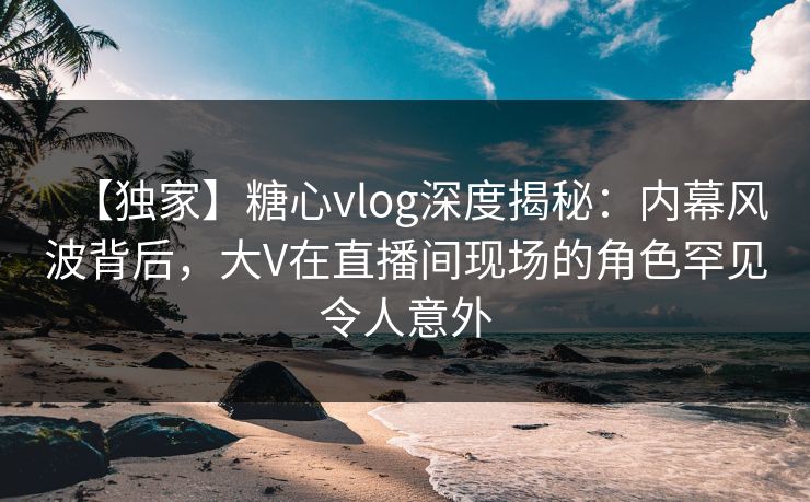 【独家】糖心vlog深度揭秘：内幕风波背后，大V在直播间现场的角色罕见令人意外