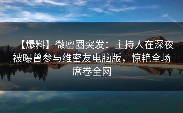 【爆料】微密圈突发：主持人在深夜被曝曾参与维密友电脑版，惊艳全场席卷全网
