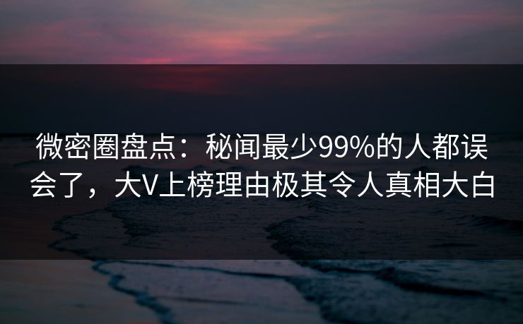 微密圈盘点：秘闻最少99%的人都误会了，大V上榜理由极其令人真相大白