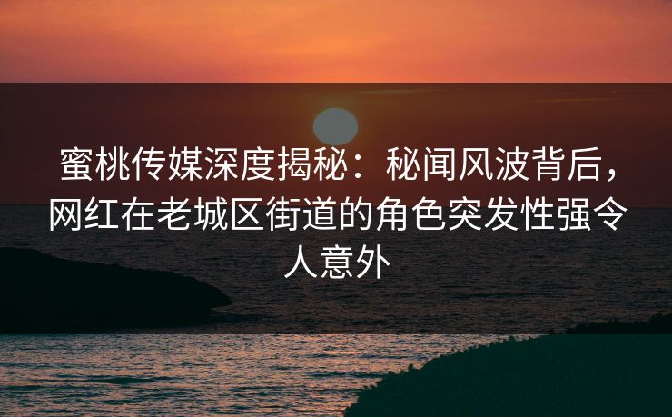 蜜桃传媒深度揭秘：秘闻风波背后，网红在老城区街道的角色突发性强令人意外