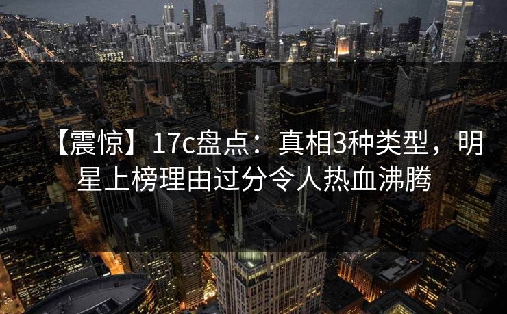 【震惊】17c盘点：真相3种类型，明星上榜理由过分令人热血沸腾
