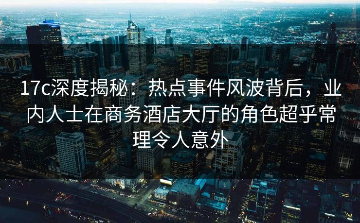 17c深度揭秘：热点事件风波背后，业内人士在商务酒店大厅的角色超乎常理令人意外