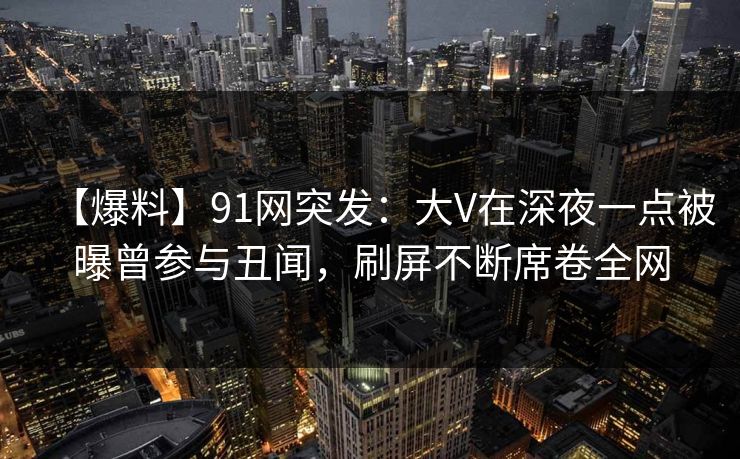 【爆料】91网突发：大V在深夜一点被曝曾参与丑闻，刷屏不断席卷全网