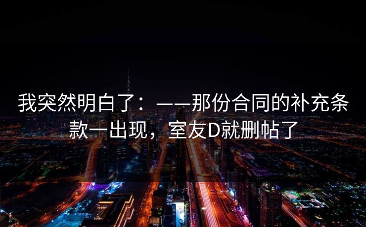 我突然明白了：——那份合同的补充条款一出现，室友D就删帖了