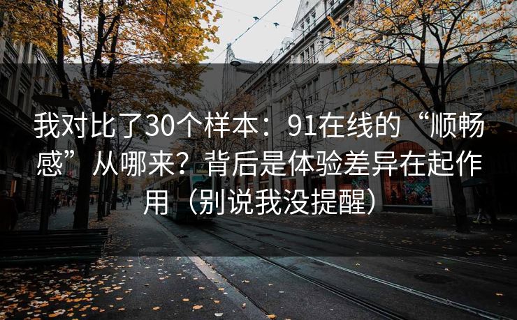 我对比了30个样本：91在线的“顺畅感”从哪来？背后是体验差异在起作用（别说我没提醒）